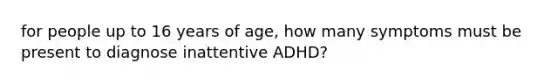 for people up to 16 years of age, how many symptoms must be present to diagnose inattentive ADHD?