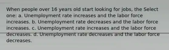 When people over 16 years old start looking for jobs, the Select one: a. Unemployment rate increases and the labor force increases. b. Unemployment rate decreases and the labor force increases. c. Unemployment rate increases and the labor force decreases. d. Unemployment rate decreases and the labor force decreases.