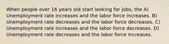 When people over 16 years old start looking for jobs, the A) Unemployment rate increases and the labor force increases. B) Unemployment rate decreases and the labor force decreases. C) Unemployment rate increases and the labor force decreases. D) Unemployment rate decreases and the labor force increases.