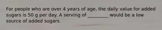 For people who are over 4 years of age, the daily value for added sugars is 50 g per day. A serving of _________ would be a low source of added sugars.