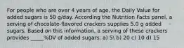 For people who are over 4 years of age, the Daily Value for added sugars is 50 g/day. According the Nutrition Facts panel, a serving of chocolate-flavored crackers supplies 5.0 g added sugars. Based on this information, a serving of these crackers provides _____%DV of added sugars. a) 5 b) 20 c) 10 d) 15