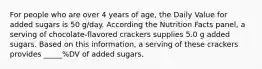 For people who are over 4 years of age, the Daily Value for added sugars is 50 g/day. According the Nutrition Facts panel, a serving of chocolate-flavored crackers supplies 5.0 g added sugars. Based on this information, a serving of these crackers provides _____%DV of added sugars.