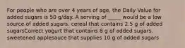 For people who are over 4 years of age, the Daily Value for added sugars is 50 g/day. A serving of _____ would be a low source of added sugars. cereal that contains 2.5 g of added sugarsCorrect yogurt that contains 8 g of added sugars. sweetened applesauce that supplies 10 g of added sugars