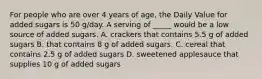 For people who are over 4 years of age, the Daily Value for added sugars is 50 g/day. A serving of _____ would be a low source of added sugars. A. crackers that contains 5.5 g of added sugars B. that contains 8 g of added sugars. C. cereal that contains 2.5 g of added sugars D. sweetened applesauce that supplies 10 g of added sugars