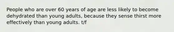 People who are over 60 years of age are less likely to become dehydrated than young adults, because they sense thirst more effectively than young adults. t/f