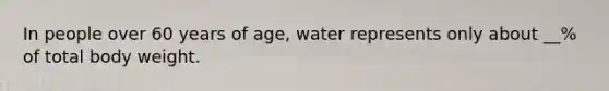 In people over 60 years of age, water represents only about __% of total body weight.