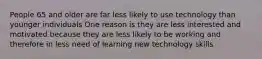 People 65 and older are far less likely to use technology than younger individuals One reason is they are less interested and motivated because they are less likely to be working and therefore in less need of learning new technology skills