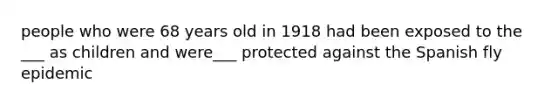 people who were 68 years old in 1918 had been exposed to the ___ as children and were___ protected against the Spanish fly epidemic