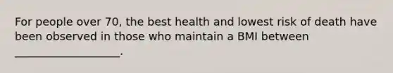 For people over 70, the best health and lowest risk of death have been observed in those who maintain a BMI between ___________________.