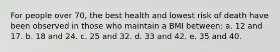 For people over 70, the best health and lowest risk of death have been observed in those who maintain a BMI between: a. ​12 and 17. b. ​18 and 24. c. ​25 and 32. d. ​33 and 42. e. ​35 and 40.