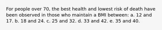 For people over 70, the best health and lowest risk of death have been observed in those who maintain a BMI between: a. 12 and 17. b. 18 and 24. c. 25 and 32. d. 33 and 42. e. 35 and 40.