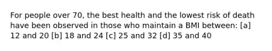 For people over 70, the best health and the lowest risk of death have been observed in those who maintain a BMI between: [a] 12 and 20 [b] 18 and 24 [c] 25 and 32 [d] 35 and 40