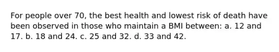 For people over 70, the best health and lowest risk of death have been observed in those who maintain a BMI between: a. 12 and 17. b. 18 and 24. c. 25 and 32. d. 33 and 42.