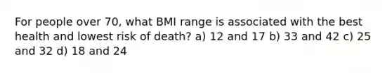 For people over 70, what BMI range is associated with the best health and lowest risk of death? a) 12 and 17 b) 33 and 42 c) 25 and 32 d) 18 and 24