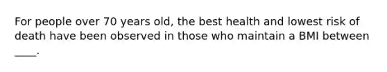 For people over 70 years old, the best health and lowest risk of death have been observed in those who maintain a BMI between ____.