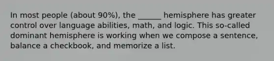 In most people (about 90%), the ______ hemisphere has greater control over language abilities, math, and logic. This so-called dominant hemisphere is working when we compose a sentence, balance a checkbook, and memorize a list.