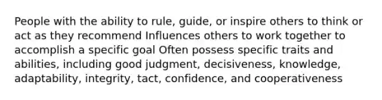 People with the ability to rule, guide, or inspire others to think or act as they recommend Influences others to work together to accomplish a specific goal Often possess specific traits and abilities, including good judgment, decisiveness, knowledge, adaptability, integrity, tact, confidence, and cooperativeness