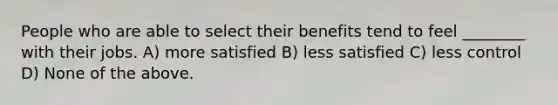 People who are able to select their benefits tend to feel ________ with their jobs. A) more satisfied B) less satisfied C) less control D) None of the above.