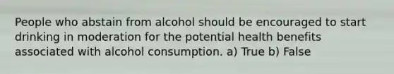 People who abstain from alcohol should be encouraged to start drinking in moderation for the potential health benefits associated with alcohol consumption. a) True b) False