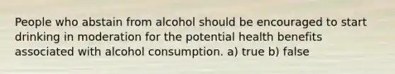 People who abstain from alcohol should be encouraged to start drinking in moderation for the potential health benefits associated with alcohol consumption. a) true b) false