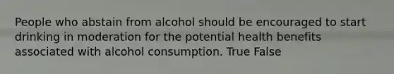 People who abstain from alcohol should be encouraged to start drinking in moderation for the potential health benefits associated with alcohol consumption. True False