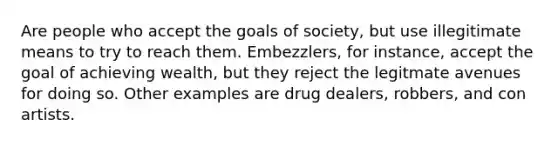 Are people who accept the goals of society, but use illegitimate means to try to reach them. Embezzlers, for instance, accept the goal of achieving wealth, but they reject the legitmate avenues for doing so. Other examples are drug dealers, robbers, and con artists.