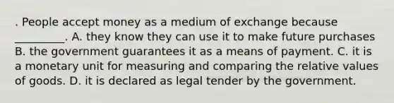 . People accept money as a medium of exchange because _________. A. they know they can use it to make future purchases B. the government guarantees it as a means of payment. C. it is a monetary unit for measuring and comparing the relative values of goods. D. it is declared as legal tender by the government.