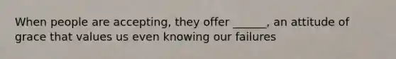 When people are accepting, they offer ______, an attitude of grace that values us even knowing our failures