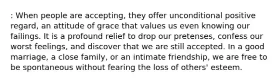 : When people are accepting, they offer unconditional positive regard, an attitude of grace that values us even knowing our failings. It is a profound relief to drop our pretenses, confess our worst feelings, and discover that we are still accepted. In a good marriage, a close family, or an intimate friendship, we are free to be spontaneous without fearing the loss of others' esteem.