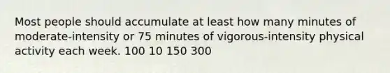 Most people should accumulate at least how many minutes of moderate-intensity or 75 minutes of vigorous-intensity physical activity each week. 100 10 150 300