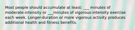 Most people should accumulate at least: ___ minutes of moderate-intensity or ___minutes of vigorous-intensity exercise each week. Longer-duration or more vigorous activity produces additional health and fitness benefits.