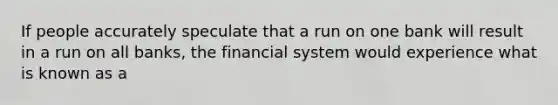 If people accurately speculate that a run on one bank will result in a run on all banks, the financial system would experience what is known as a