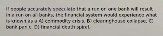 If people accurately speculate that a run on one bank will result in a run on all banks, the financial system would experience what is known as a A) commodity crisis. B) clearinghouse collapse. C) bank panic. D) financial death spiral.