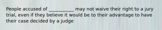 People accused of ___________ may not waive their right to a jury trial, even if they believe it would be to their advantage to have their case decided by a judge