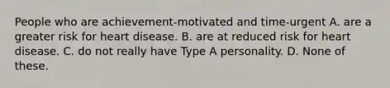 People who are achievement-motivated and time-urgent A. are a greater risk for heart disease. B. are at reduced risk for heart disease. C. do not really have Type A personality. D. None of these.