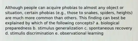 Although people can acquire phobias to almost any object or situation, certain phobias (e.g., those to snakes, spiders, heights) are much more common than others. This finding can best be explained by which of the following concepts? a. biological preparedness b. stimulus generalization c. spontaneous recovery d. stimulis discrimination e. observational learning