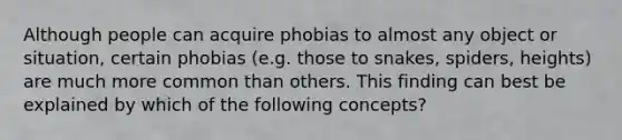 Although people can acquire phobias to almost any object or situation, certain phobias (e.g. those to snakes, spiders, heights) are much more common than others. This finding can best be explained by which of the following concepts?