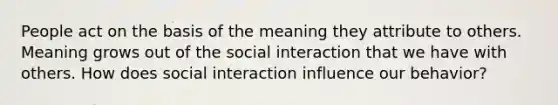 People act on the basis of the meaning they attribute to others. Meaning grows out of the social interaction that we have with others. How does social interaction influence our behavior?