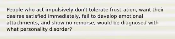 People who act impulsively don't tolerate frustration, want their desires satisfied immediately, fail to develop emotional attachments, and show no remorse, would be diagnosed with what personality disorder?