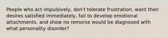 People who act impulsively, don't tolerate frustration, want their desires satisfied immediately, fail to develop emotional attachments, and show no remorse would be diagnosed with what personality disorder?