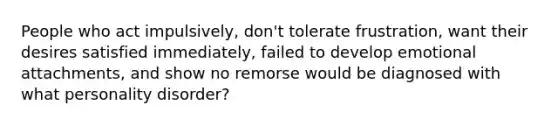 People who act impulsively, don't tolerate frustration, want their desires satisfied immediately, failed to develop emotional attachments, and show no remorse would be diagnosed with what personality disorder?