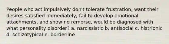 People who act impulsively don't tolerate frustration, want their desires satisfied immediately, fail to develop emotional attachments, and show no remorse, would be diagnosed with what personality disorder? a. narcissistic b. antisocial c. histrionic d. schizotypical e. borderline