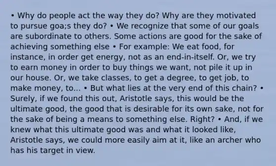 • Why do people act the way they do? Why are they motivated to pursue goa;s they do? • We recognize that some of our goals are subordinate to others. Some actions are good for the sake of achieving something else • For example: We eat food, for instance, in order get energy, not as an end-in-itself. Or, we try to earn money in order to buy things we want, not pile it up in our house. Or, we take classes, to get a degree, to get job, to make money, to... • But what lies at the very end of this chain? • Surely, if we found this out, Aristotle says, this would be the ultimate good, the good that is desirable for its own sake, not for the sake of being a means to something else. Right? • And, if we knew what this ultimate good was and what it looked like, Aristotle says, we could more easily aim at it, like an archer who has his target in view.