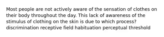 Most people are not actively aware of the sensation of clothes on their body throughout the day. This lack of awareness of the stimulus of clothing on the skin is due to which process? discrimination receptive field habituation perceptual threshold