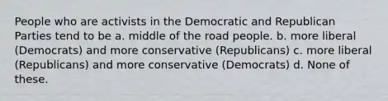 People who are activists in the Democratic and Republican Parties tend to be a. middle of the road people. b. more liberal (Democrats) and more conservative (Republicans) c. more liberal (Republicans) and more conservative (Democrats) d. None of these.