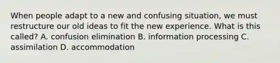 When people adapt to a new and confusing situation, we must restructure our old ideas to fit the new experience. What is this called? A. confusion elimination B. information processing C. assimilation D. accommodation