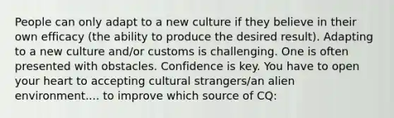 People can only adapt to a new culture if they believe in their own efficacy (the ability to produce the desired result). Adapting to a new culture and/or customs is challenging. One is often presented with obstacles. Confidence is key. You have to open your heart to accepting cultural strangers/an alien environment.... to improve which source of CQ: