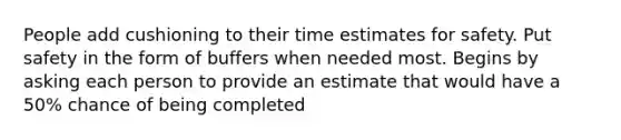 People add cushioning to their time estimates for safety. Put safety in the form of buffers when needed most. Begins by asking each person to provide an estimate that would have a 50% chance of being completed