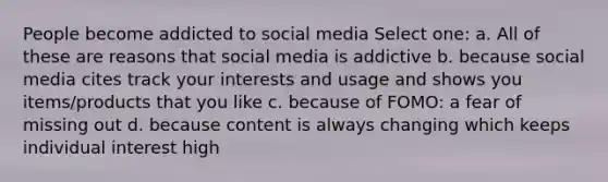 People become addicted to social media Select one: a. All of these are reasons that social media is addictive b. because social media cites track your interests and usage and shows you items/products that you like c. because of FOMO: a fear of missing out d. because content is always changing which keeps individual interest high