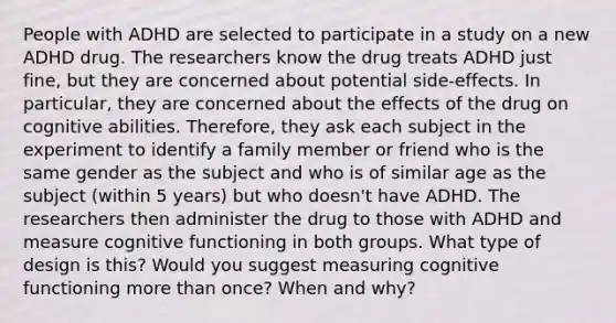 People with ADHD are selected to participate in a study on a new ADHD drug. The researchers know the drug treats ADHD just fine, but they are concerned about potential side-effects. In particular, they are concerned about the effects of the drug on cognitive abilities. Therefore, they ask each subject in the experiment to identify a family member or friend who is the same gender as the subject and who is of similar age as the subject (within 5 years) but who doesn't have ADHD. The researchers then administer the drug to those with ADHD and measure cognitive functioning in both groups. What type of design is this? Would you suggest measuring cognitive functioning more than once? When and why?